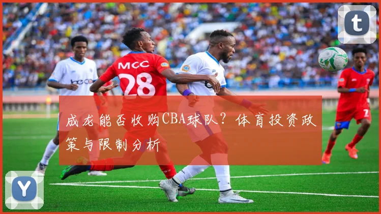 成龙能否收购CBA球队？体育投资政策与限制分析