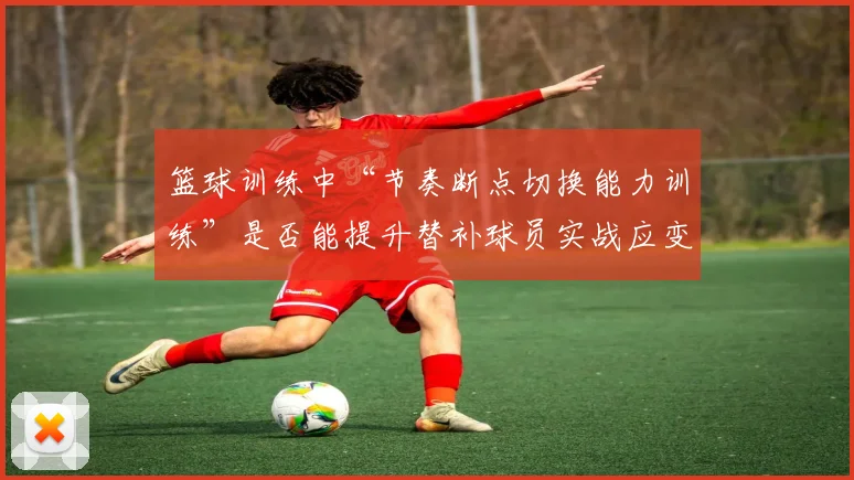 篮球训练中“节奏断点切换能力训练”是否能提升替补球员实战应变能力